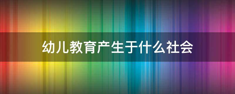 幼儿教育产生于什么社会 幼儿教育产生于什么社会?