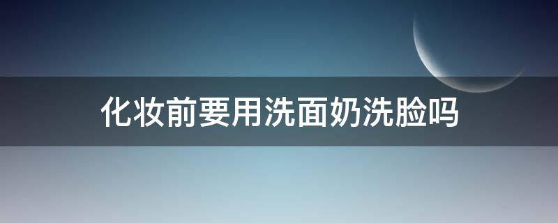 化妆前要用洗面奶洗脸吗（化妆之前要不要先用洗面奶洗个脸）