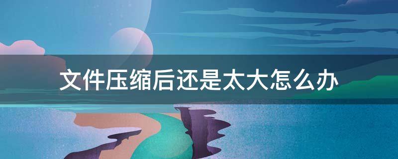 文件压缩后还是太大怎么办 电脑文件压缩后还是太大怎么办