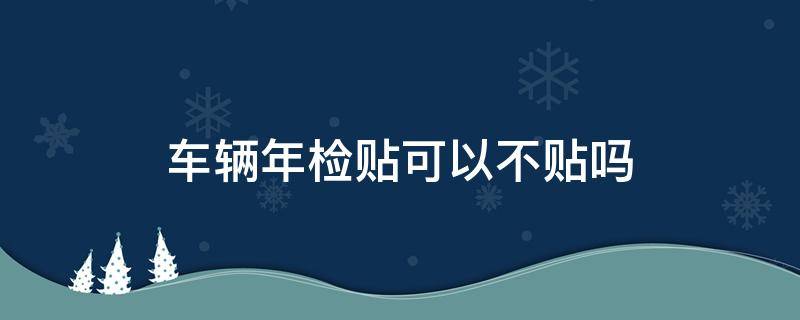 车辆年检贴可以不贴吗（车上的年检贴可以不贴吗）