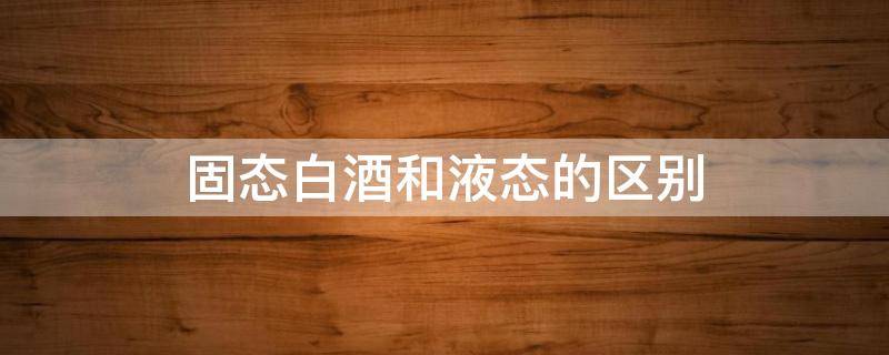 固态白酒和液态的区别（液态白酒和固态酒的区别）