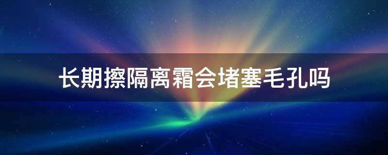 长期擦隔离霜会堵塞毛孔吗 隔离霜直接涂在脸上会堵塞毛孔吗