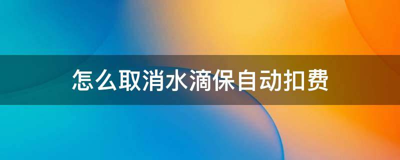怎么取消水滴保自动扣费（怎样取消水滴保险自动扣款）