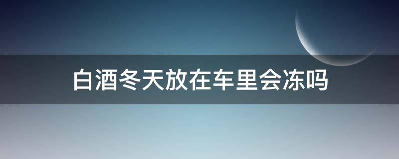 白酒冬天放在车里会冻吗 冬天白酒放车里会不会冻