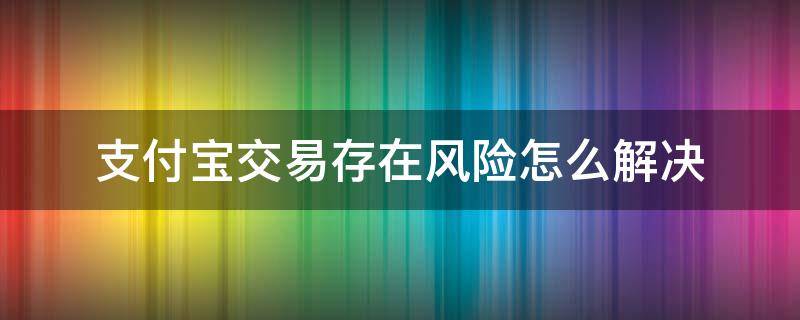 支付宝交易存在风险怎么解决 支付宝账户交易存在风险怎么解除