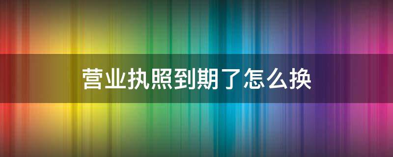 营业执照到期了怎么换（营业执照到期了怎么换证）