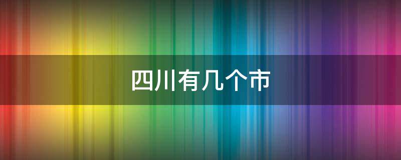 四川有几个市（四川有几个市有几个县）