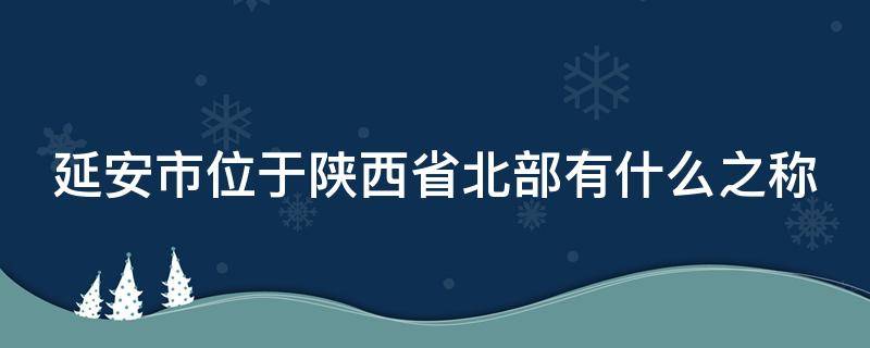 延安市位于陕西省北部有什么之称（延安市位于我国的什么地形区）