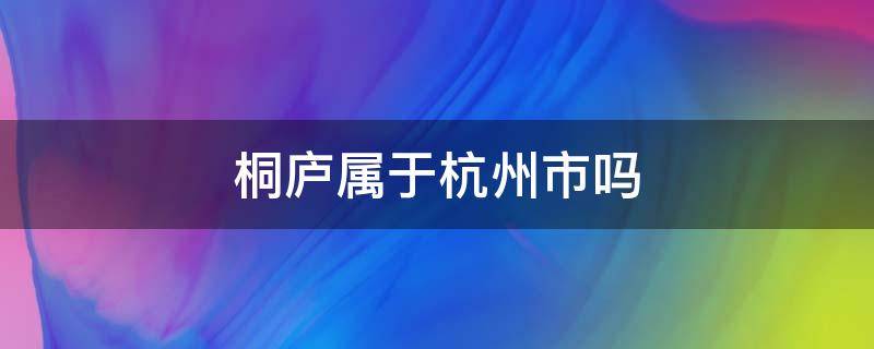 桐庐属于杭州市吗 桐庐是杭州市吗