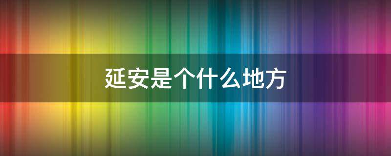 延安是个什么地方（延安是个什么地方发生过什么有趣的事情）