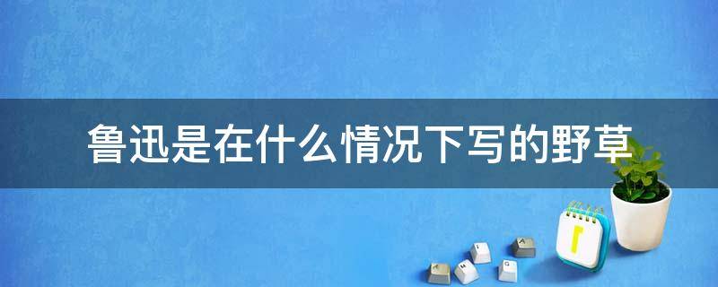 鲁迅是在什么情况下写的野草 鲁迅先生为什么要写野草