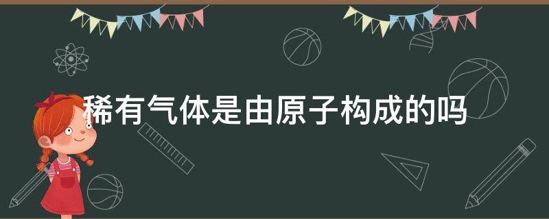 稀有气体是由原子构成的吗（稀有气体都由原子构成吗）