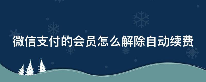 微信支付的会员怎么解除自动续费（微信会员怎么取消自动扣费）