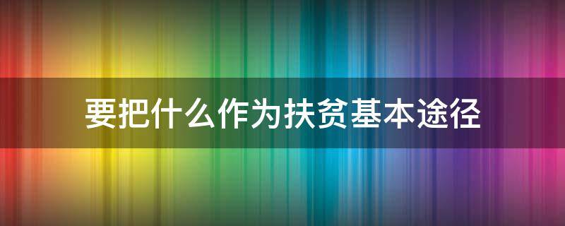 要把什么作为扶贫基本途径（扶贫的根本途径是什么）