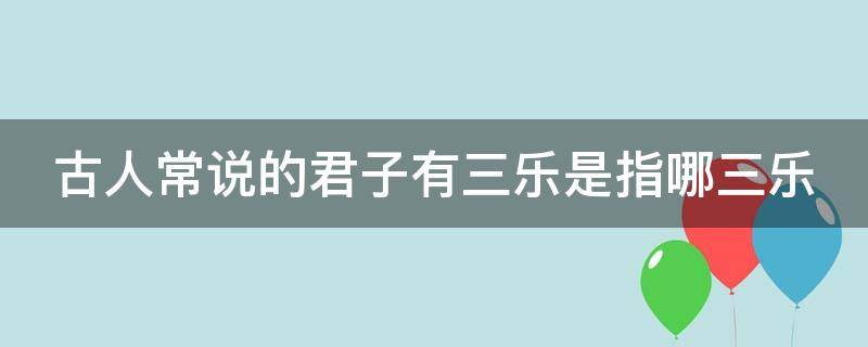 古人常说的君子有三乐是指哪三乐（君子有三乐都是哪三乐）