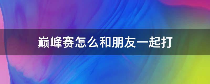 巅峰赛怎么和朋友一起打（巅峰赛如何和朋友一起玩）