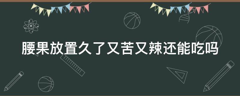 腰果放置久了又苦又辣还能吃吗 腰果放置久了又苦又辣还能吃吗为什么