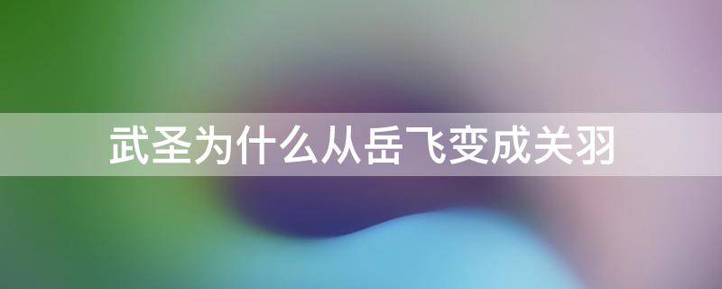 武圣为什么从岳飞变成关羽 武圣为什么是关羽不是岳飞