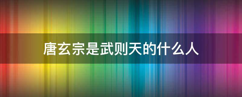 唐玄宗是武则天的什么人 唐太宗是武则天的什么人