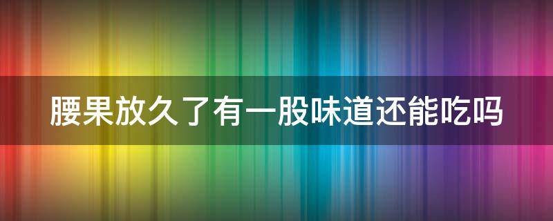 腰果放久了有一股味道还能吃吗 腰果放久了有一股味道还能吃吗图片