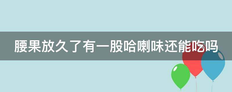 腰果放久了有一股哈喇味还能吃吗 腰果放久了有一股哈喇味可以吃吗