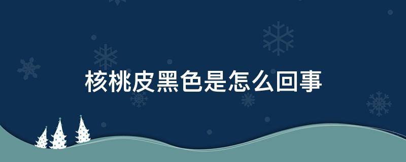 核桃皮黑色是怎么回事（核桃皮黑色是怎么回事能吃吗）