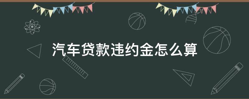 汽车贷款违约金怎么算 汽车车贷违约金怎么算
