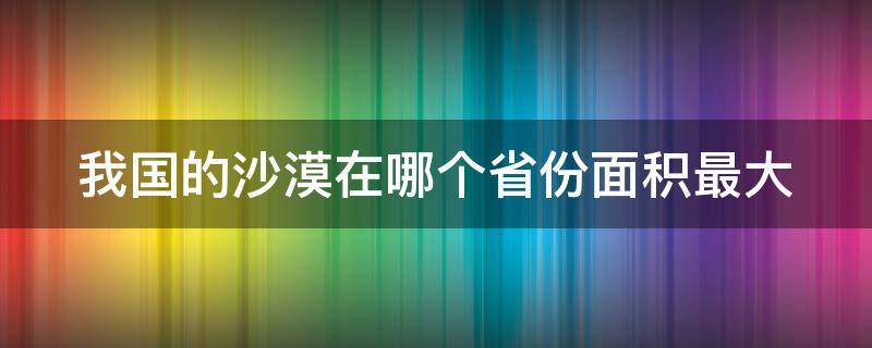 我国的沙漠在哪个省份面积最大（中国沙漠在哪个省面积最大）