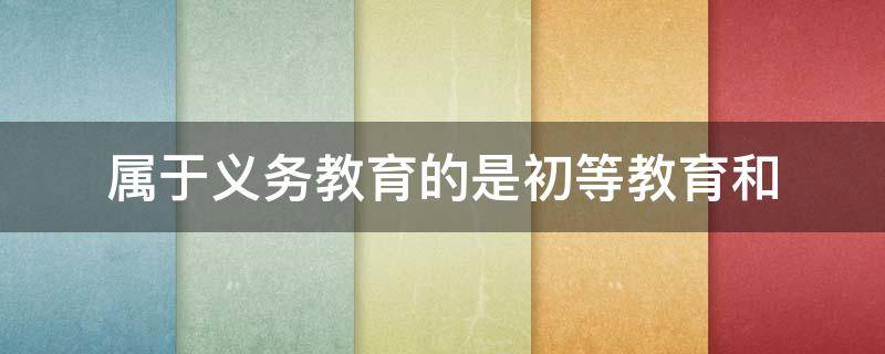 属于义务教育的是初等教育和 属于义务教育的是初等教育和初级中等教育