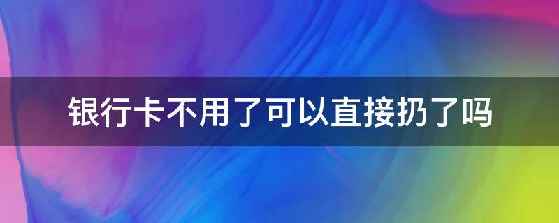 银行卡不用了可以直接扔了吗 银行卡不想用了直接扔了可以吗