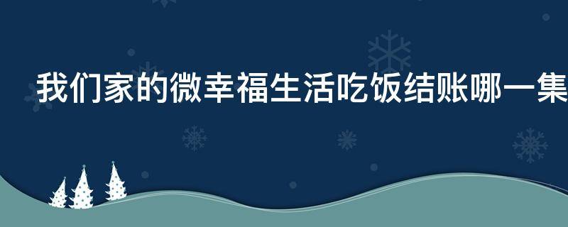 我们家的微幸福生活吃饭结账哪一集（我们家的微幸福生活相亲吃饭是哪集）