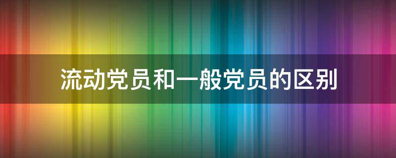 流动党员和一般党员的区别 流动党员与党员的区别