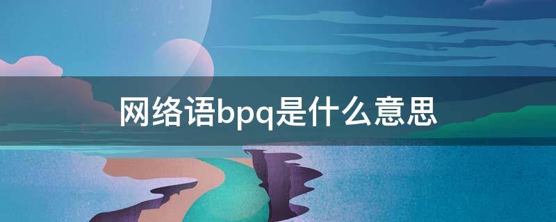 网络语bpq是什么意思 网络语baq是什么意思