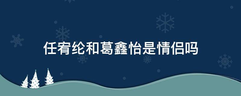 任宥纶和葛鑫怡是情侣吗 葛鑫怡是任宥纶的女朋友