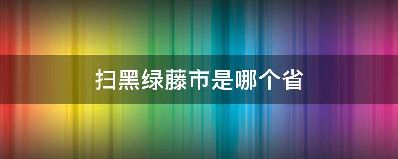 扫黑绿藤市是哪个省 扫黑中绿藤市是哪个省