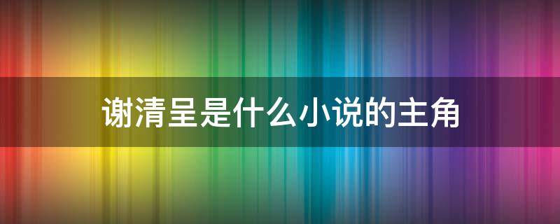 谢清呈是什么小说的主角 谢清呈图片