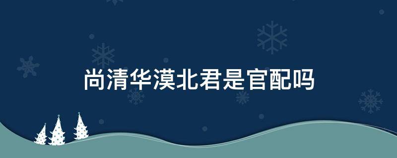 尚清华漠北君是官配吗 漠北君x尚清华是官配吗