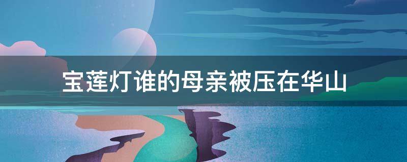 宝莲灯谁的母亲被压在华山（宝莲灯前传三圣母被压华山）