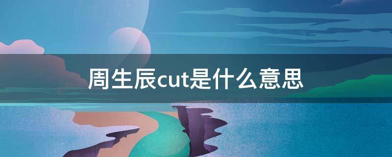 周生辰cut是什么意思（周生辰时宜cut）