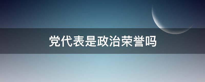 党代表是政治荣誉吗（党代表是荣誉称号吗）