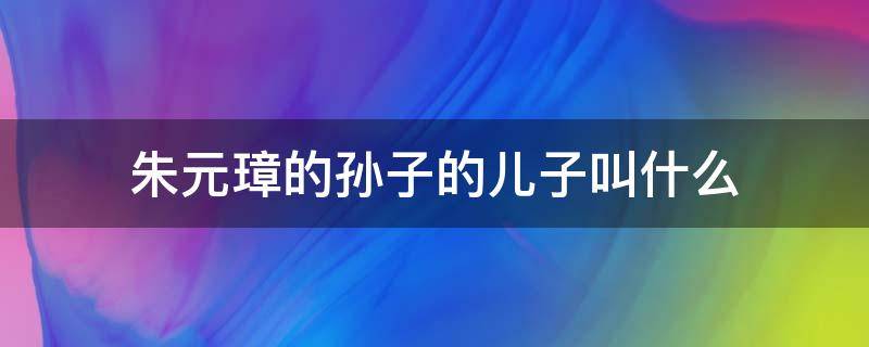 朱元璋的孙子的儿子叫什么 朱元璋的孙子是谁?