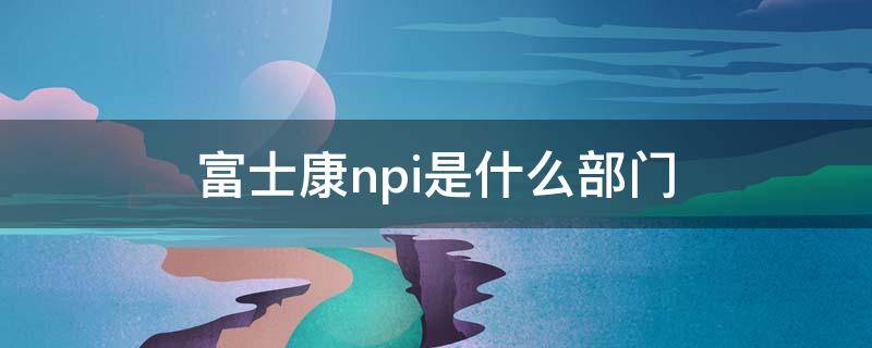 富士康npi是什么部门（富士康NP是什么部门）