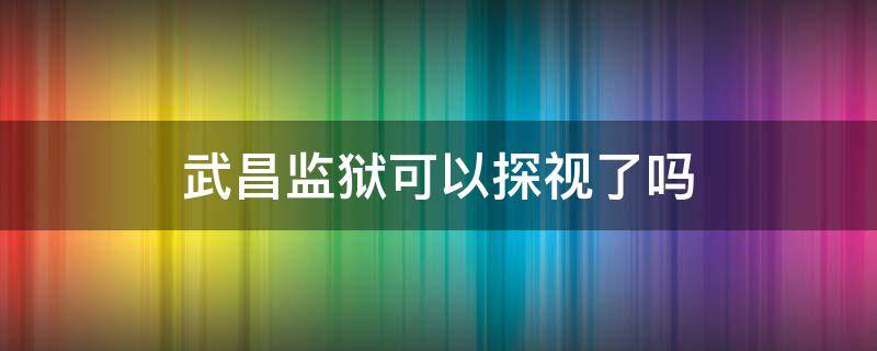 武昌监狱可以探视了吗（武昌监狱现在可以探监吗）