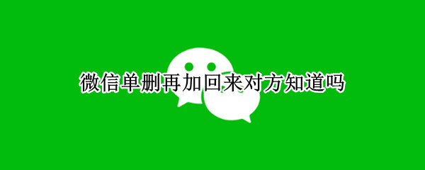 微信单删再加回来对方知道吗（微信单删再加回来对方知道吗2022）