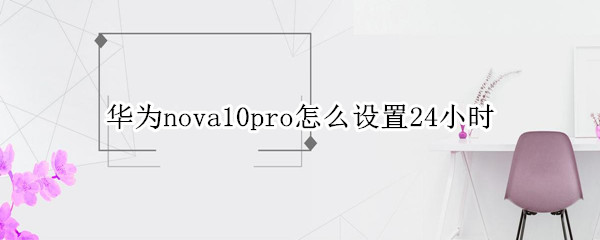 华为nova10pro怎么设置24小时（华为nova怎样设置24小时时间）