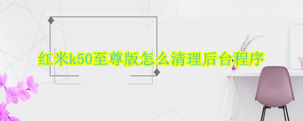 红米k50至尊版怎么清理后台程序（红米k50por）