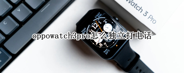 oppowatch3pro怎么独立打电话 oppowatch可以独立打电话