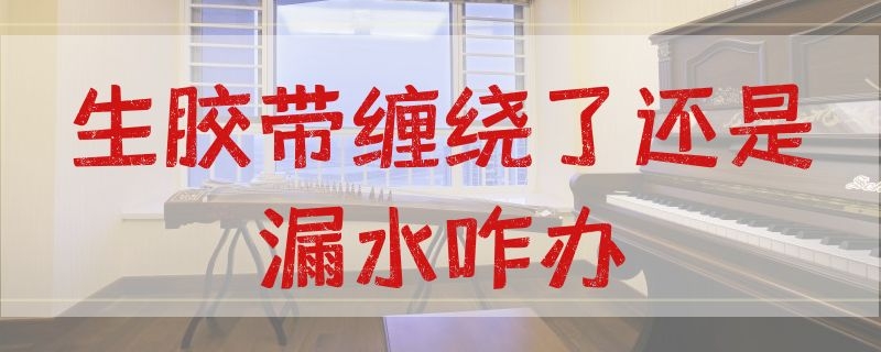 生胶带缠绕了还是漏水咋办（生料胶带怎么缠不会漏水）