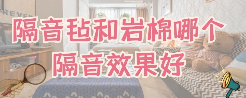 隔音毡和岩棉哪个隔音效果好 隔音毡和岩棉哪个隔音效果好点