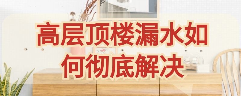 高层顶楼漏水如何彻底解决 高层顶楼漏水如何彻底解决呢